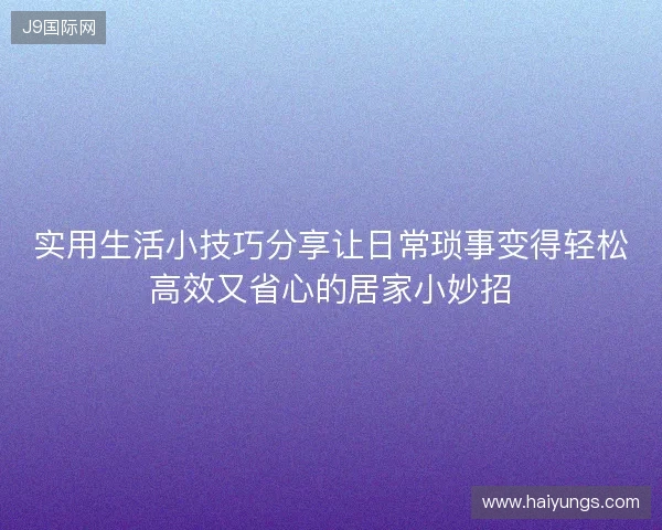 实用生活小技巧分享让日常琐事变得轻松高效又省心的居家小妙招