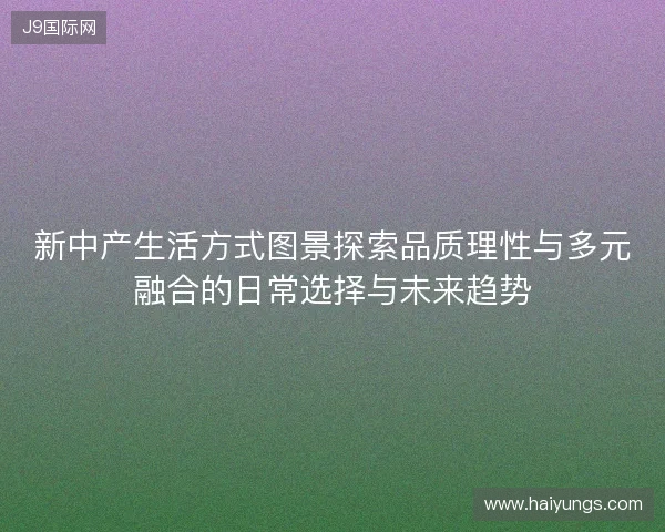 新中产生活方式图景探索品质理性与多元融合的日常选择与未来趋势